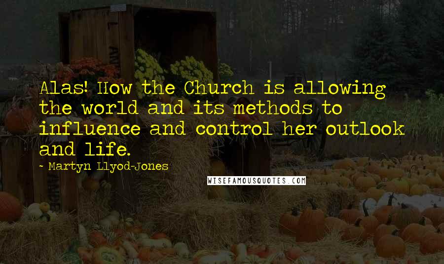 Martyn Llyod-Jones Quotes: Alas! How the Church is allowing the world and its methods to influence and control her outlook and life.