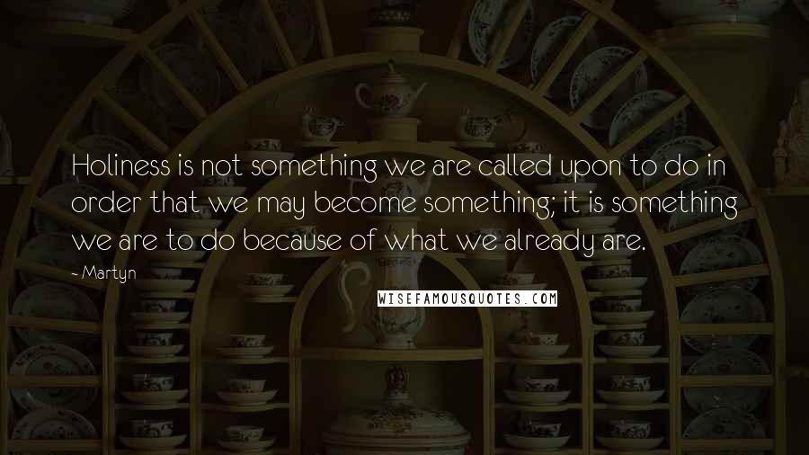 Martyn Quotes: Holiness is not something we are called upon to do in order that we may become something; it is something we are to do because of what we already are.