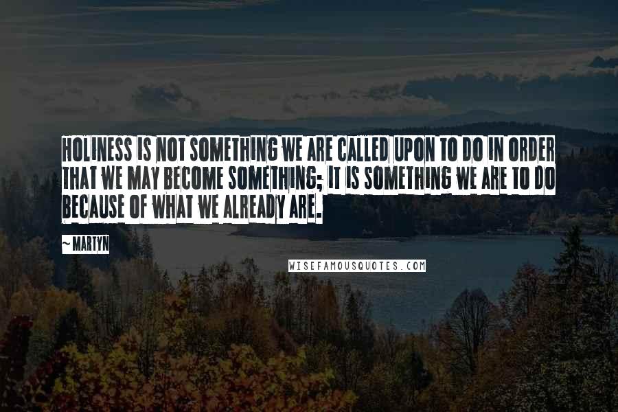 Martyn Quotes: Holiness is not something we are called upon to do in order that we may become something; it is something we are to do because of what we already are.