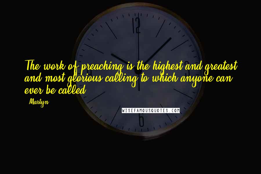 Martyn Quotes: The work of preaching is the highest and greatest and most glorious calling to which anyone can ever be called.