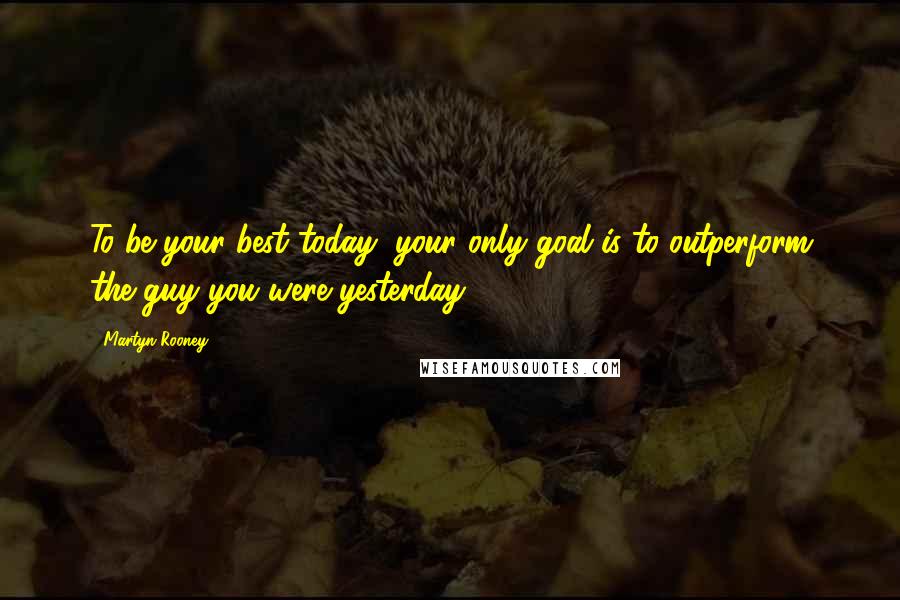 Martyn Rooney Quotes: To be your best today, your only goal is to outperform the guy you were yesterday.