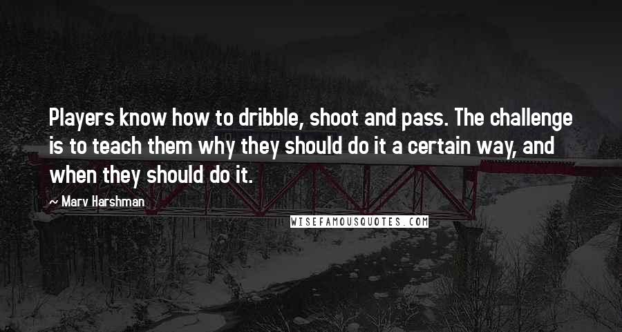Marv Harshman Quotes: Players know how to dribble, shoot and pass. The challenge is to teach them why they should do it a certain way, and when they should do it.