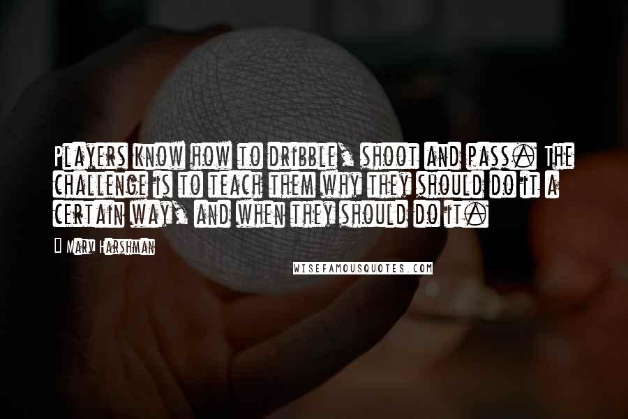 Marv Harshman Quotes: Players know how to dribble, shoot and pass. The challenge is to teach them why they should do it a certain way, and when they should do it.