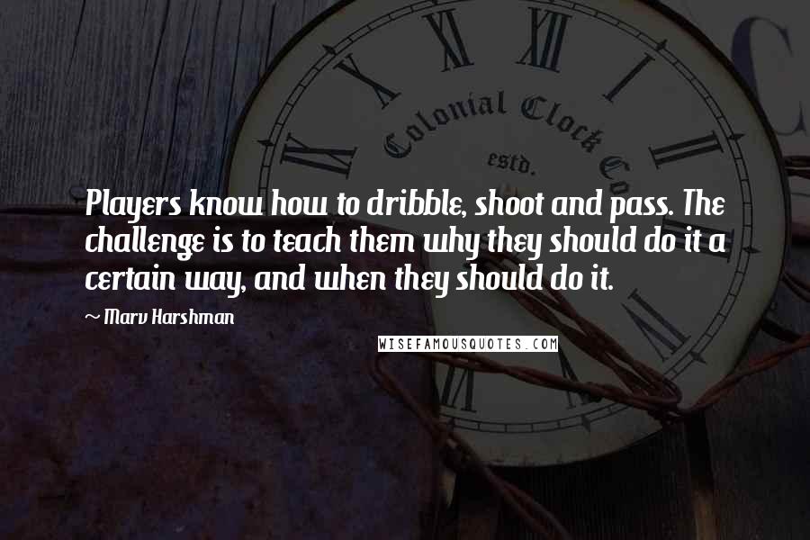 Marv Harshman Quotes: Players know how to dribble, shoot and pass. The challenge is to teach them why they should do it a certain way, and when they should do it.