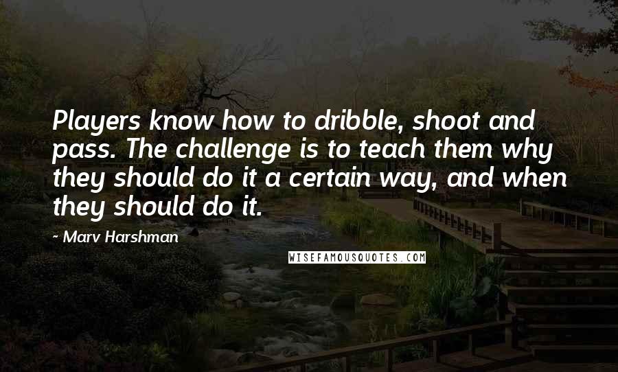 Marv Harshman Quotes: Players know how to dribble, shoot and pass. The challenge is to teach them why they should do it a certain way, and when they should do it.