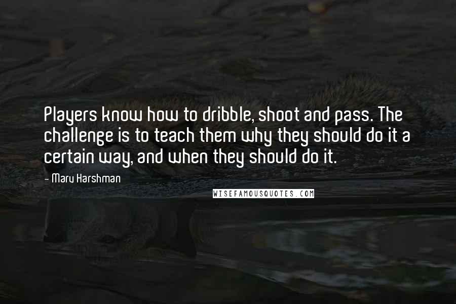 Marv Harshman Quotes: Players know how to dribble, shoot and pass. The challenge is to teach them why they should do it a certain way, and when they should do it.