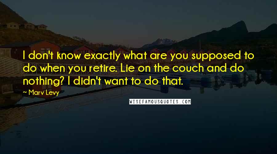 Marv Levy Quotes: I don't know exactly what are you supposed to do when you retire. Lie on the couch and do nothing? I didn't want to do that.