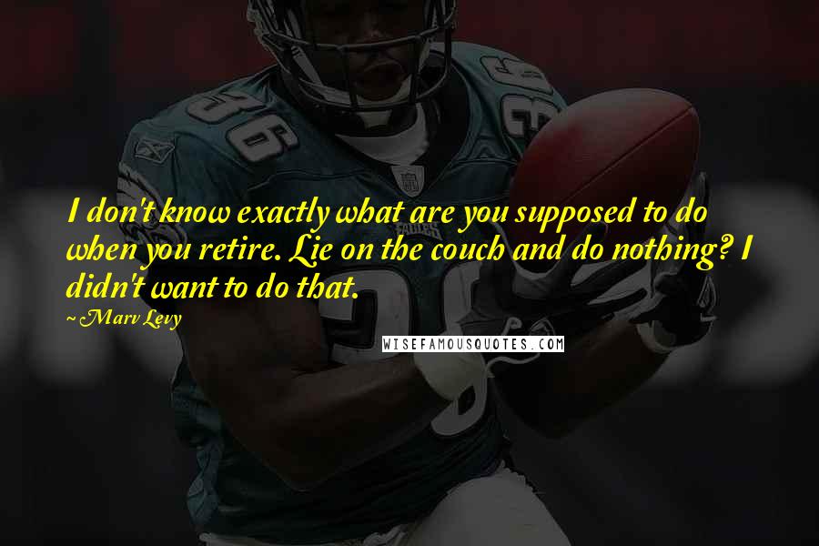 Marv Levy Quotes: I don't know exactly what are you supposed to do when you retire. Lie on the couch and do nothing? I didn't want to do that.