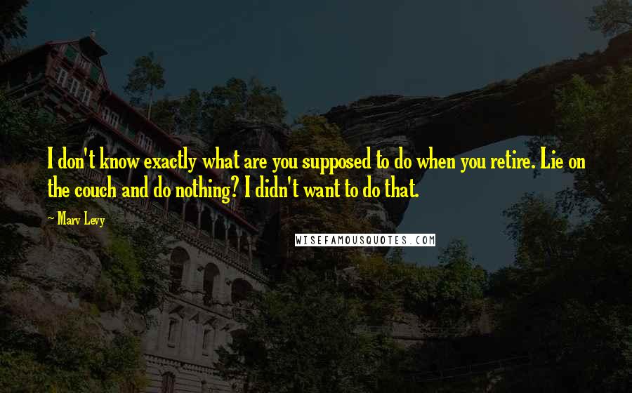 Marv Levy Quotes: I don't know exactly what are you supposed to do when you retire. Lie on the couch and do nothing? I didn't want to do that.