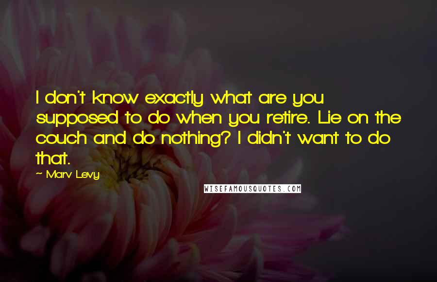 Marv Levy Quotes: I don't know exactly what are you supposed to do when you retire. Lie on the couch and do nothing? I didn't want to do that.