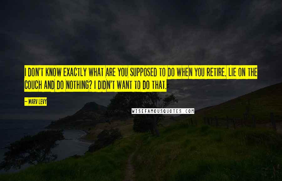 Marv Levy Quotes: I don't know exactly what are you supposed to do when you retire. Lie on the couch and do nothing? I didn't want to do that.