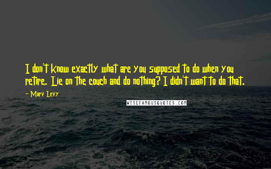 Marv Levy Quotes: I don't know exactly what are you supposed to do when you retire. Lie on the couch and do nothing? I didn't want to do that.