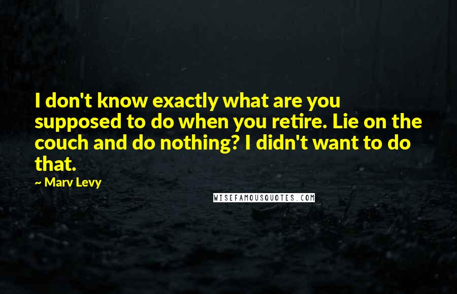 Marv Levy Quotes: I don't know exactly what are you supposed to do when you retire. Lie on the couch and do nothing? I didn't want to do that.