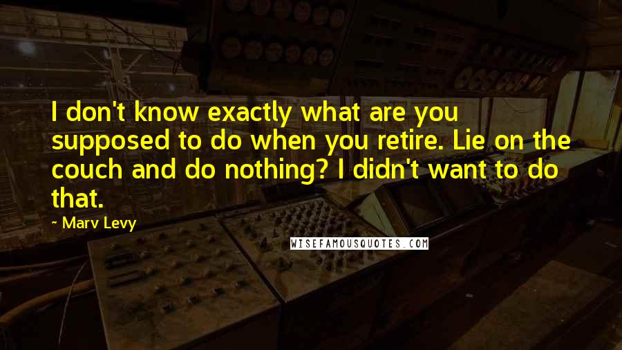 Marv Levy Quotes: I don't know exactly what are you supposed to do when you retire. Lie on the couch and do nothing? I didn't want to do that.