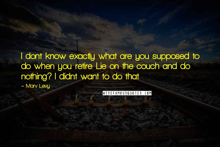 Marv Levy Quotes: I don't know exactly what are you supposed to do when you retire. Lie on the couch and do nothing? I didn't want to do that.