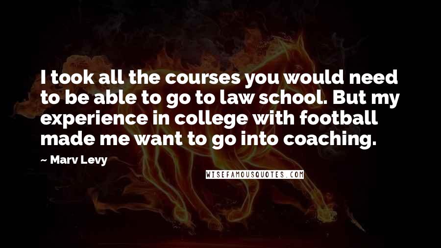 Marv Levy Quotes: I took all the courses you would need to be able to go to law school. But my experience in college with football made me want to go into coaching.