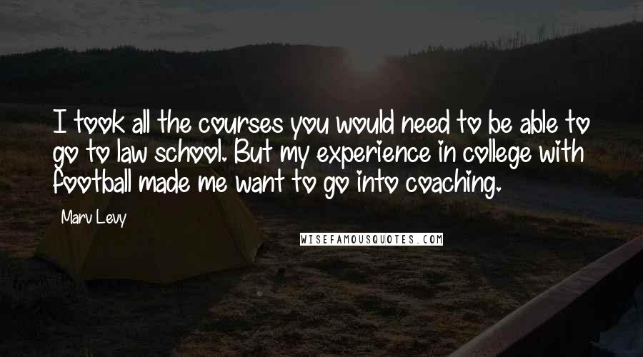 Marv Levy Quotes: I took all the courses you would need to be able to go to law school. But my experience in college with football made me want to go into coaching.