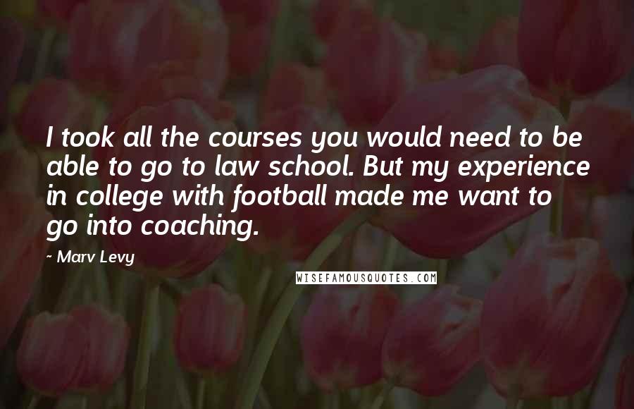 Marv Levy Quotes: I took all the courses you would need to be able to go to law school. But my experience in college with football made me want to go into coaching.