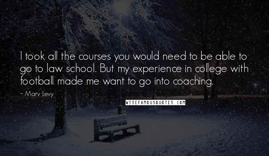 Marv Levy Quotes: I took all the courses you would need to be able to go to law school. But my experience in college with football made me want to go into coaching.