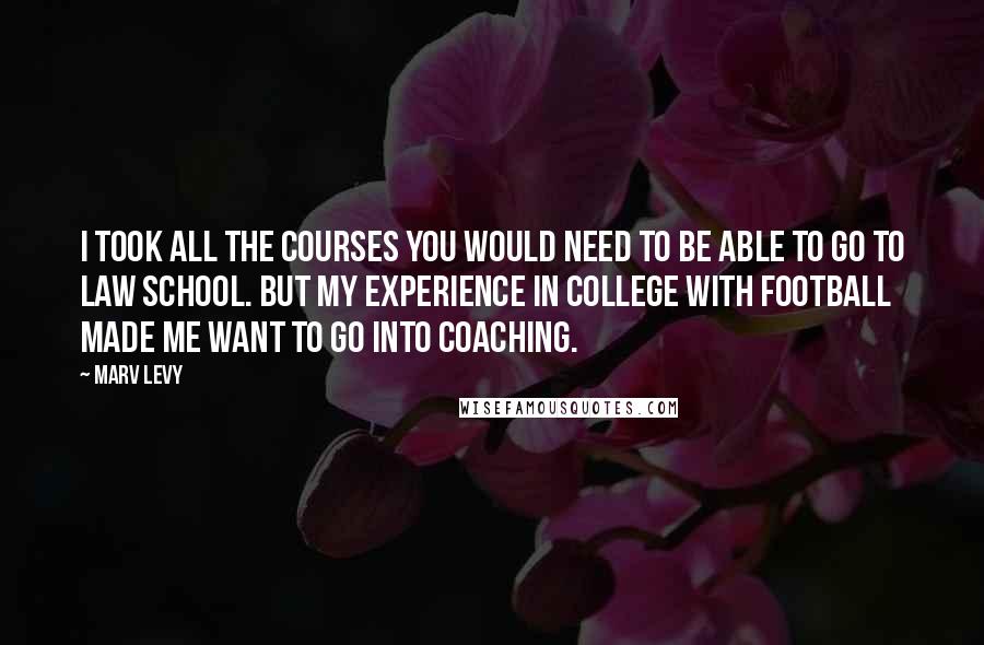 Marv Levy Quotes: I took all the courses you would need to be able to go to law school. But my experience in college with football made me want to go into coaching.
