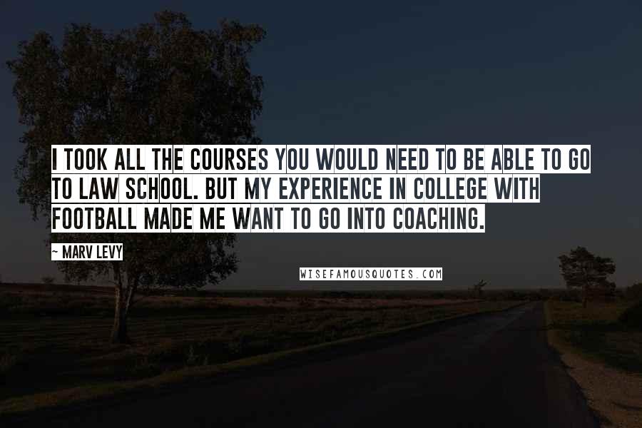 Marv Levy Quotes: I took all the courses you would need to be able to go to law school. But my experience in college with football made me want to go into coaching.