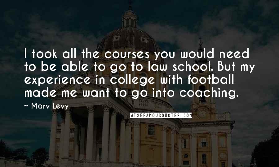 Marv Levy Quotes: I took all the courses you would need to be able to go to law school. But my experience in college with football made me want to go into coaching.
