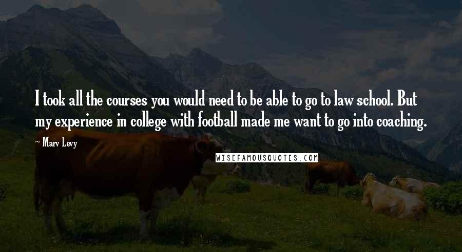 Marv Levy Quotes: I took all the courses you would need to be able to go to law school. But my experience in college with football made me want to go into coaching.