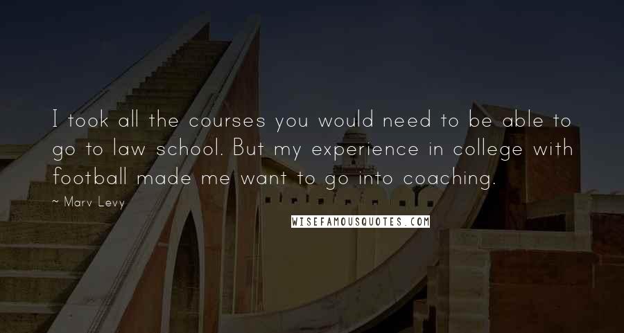 Marv Levy Quotes: I took all the courses you would need to be able to go to law school. But my experience in college with football made me want to go into coaching.