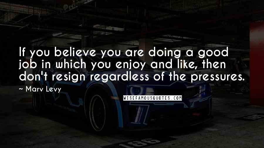 Marv Levy Quotes: If you believe you are doing a good job in which you enjoy and like, then don't resign regardless of the pressures.