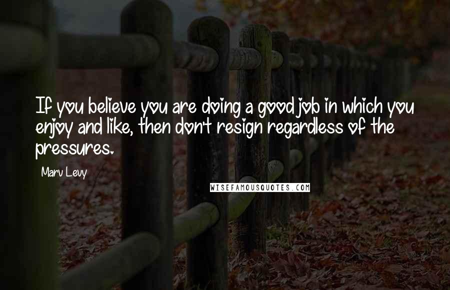 Marv Levy Quotes: If you believe you are doing a good job in which you enjoy and like, then don't resign regardless of the pressures.