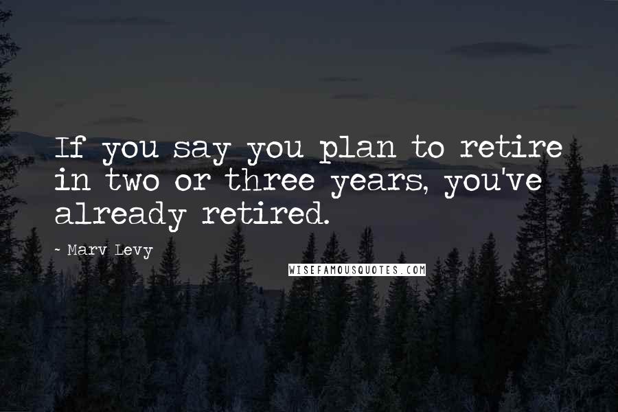 Marv Levy Quotes: If you say you plan to retire in two or three years, you've already retired.