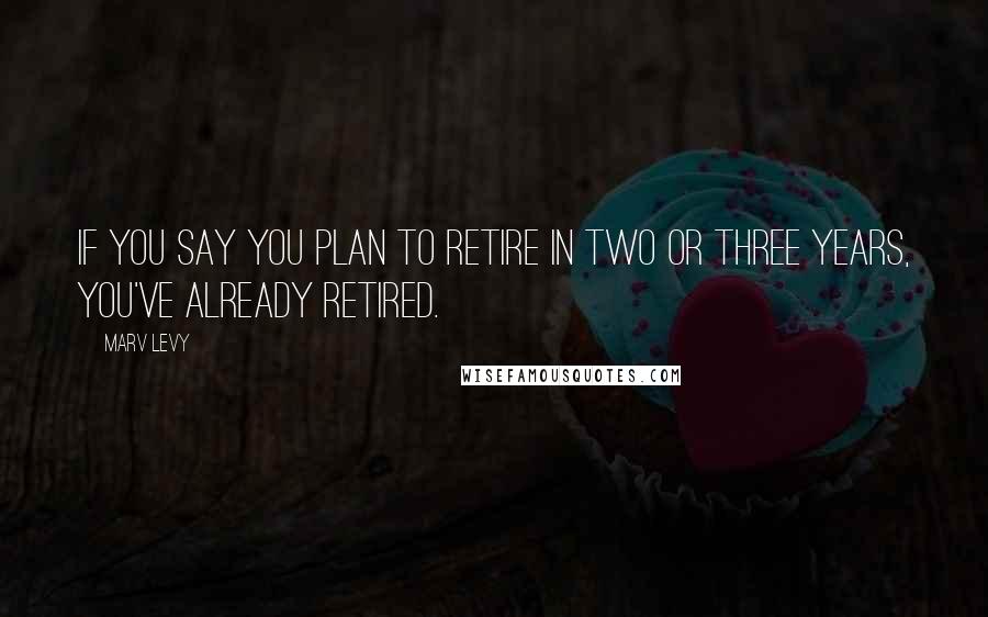 Marv Levy Quotes: If you say you plan to retire in two or three years, you've already retired.