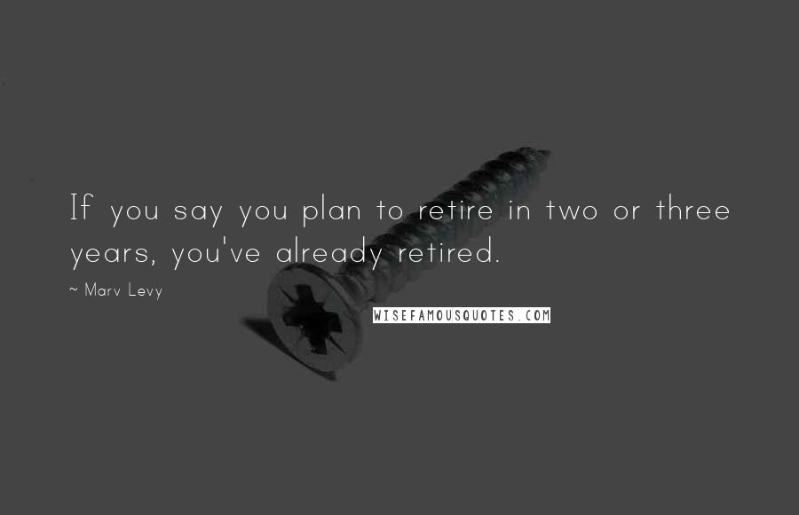 Marv Levy Quotes: If you say you plan to retire in two or three years, you've already retired.