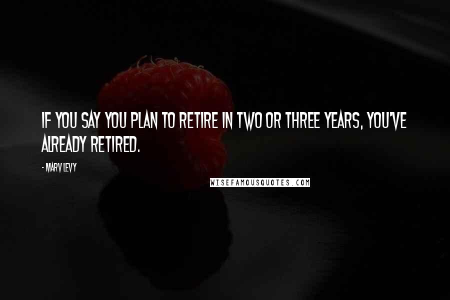 Marv Levy Quotes: If you say you plan to retire in two or three years, you've already retired.