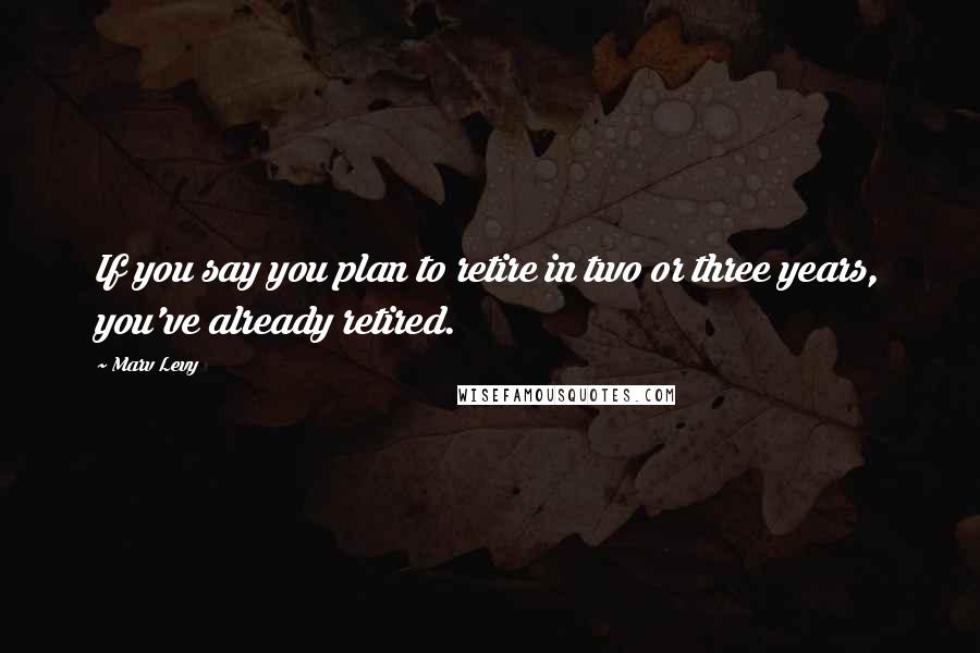 Marv Levy Quotes: If you say you plan to retire in two or three years, you've already retired.