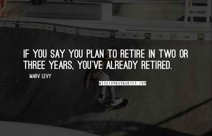 Marv Levy Quotes: If you say you plan to retire in two or three years, you've already retired.