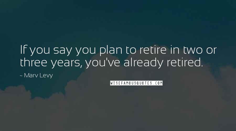 Marv Levy Quotes: If you say you plan to retire in two or three years, you've already retired.