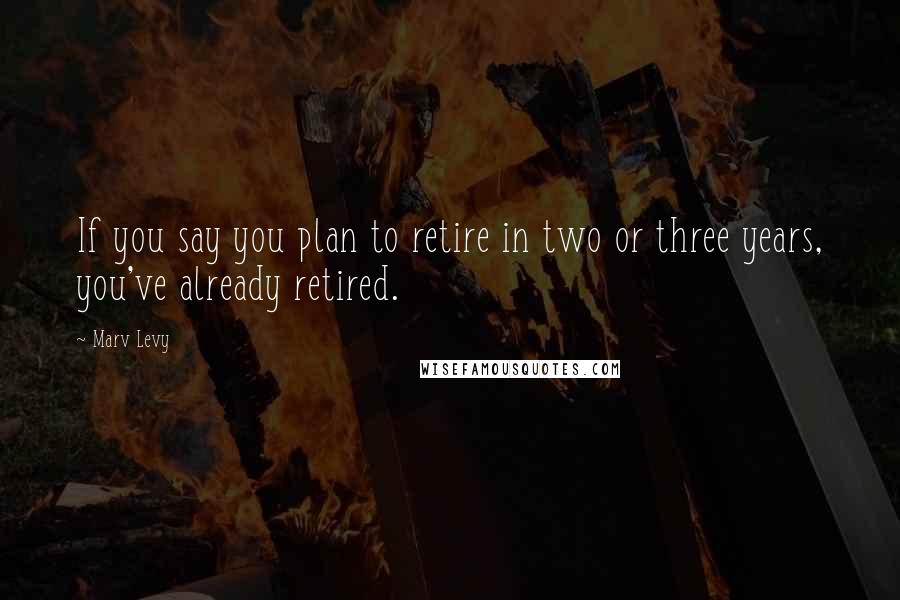 Marv Levy Quotes: If you say you plan to retire in two or three years, you've already retired.