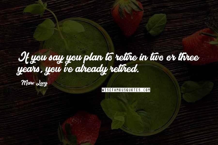 Marv Levy Quotes: If you say you plan to retire in two or three years, you've already retired.