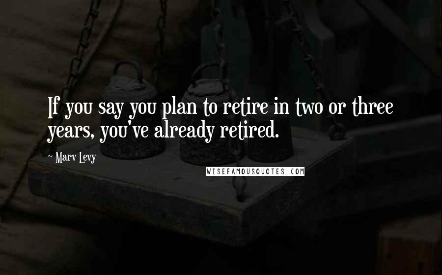 Marv Levy Quotes: If you say you plan to retire in two or three years, you've already retired.