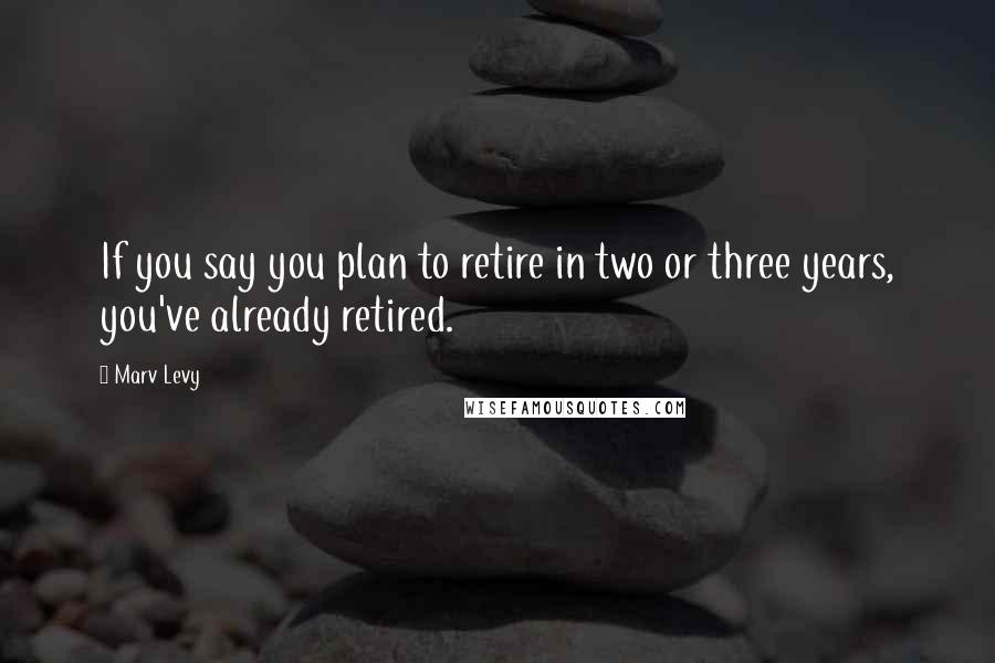 Marv Levy Quotes: If you say you plan to retire in two or three years, you've already retired.