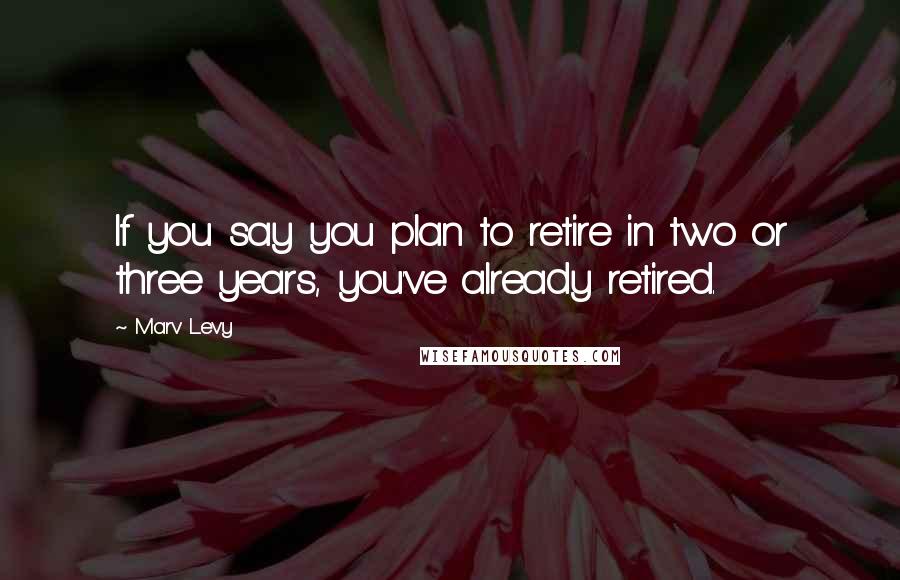 Marv Levy Quotes: If you say you plan to retire in two or three years, you've already retired.