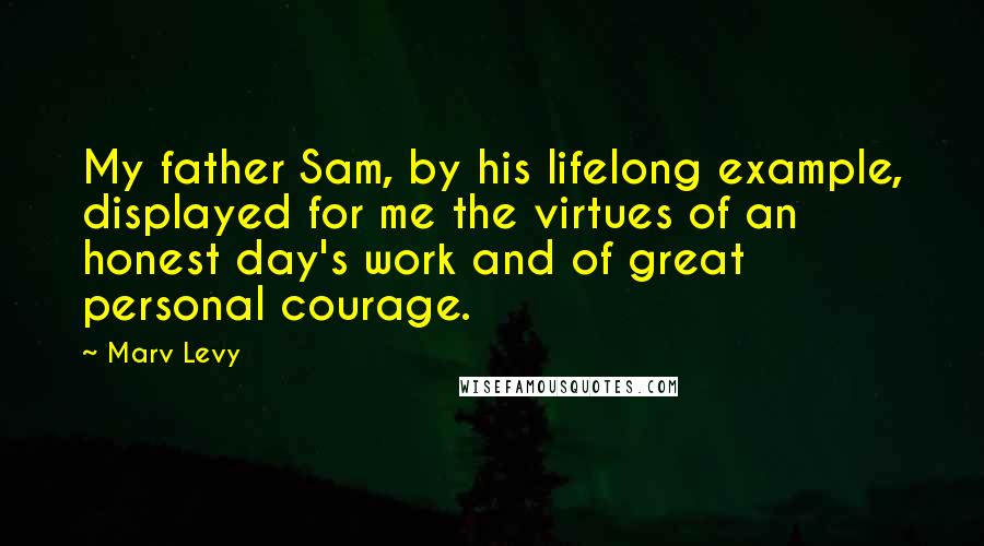 Marv Levy Quotes: My father Sam, by his lifelong example, displayed for me the virtues of an honest day's work and of great personal courage.