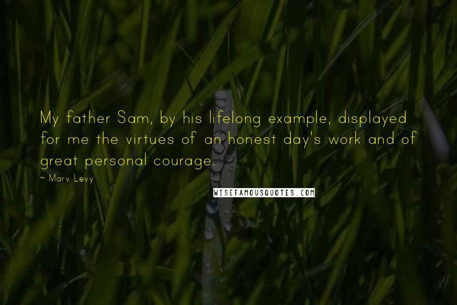 Marv Levy Quotes: My father Sam, by his lifelong example, displayed for me the virtues of an honest day's work and of great personal courage.