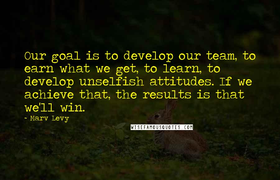 Marv Levy Quotes: Our goal is to develop our team, to earn what we get, to learn, to develop unselfish attitudes. If we achieve that, the results is that we'll win.