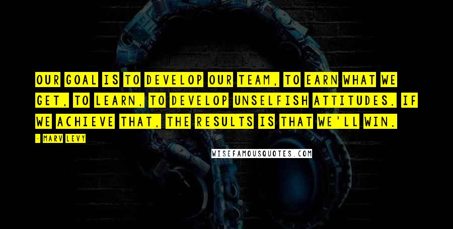 Marv Levy Quotes: Our goal is to develop our team, to earn what we get, to learn, to develop unselfish attitudes. If we achieve that, the results is that we'll win.