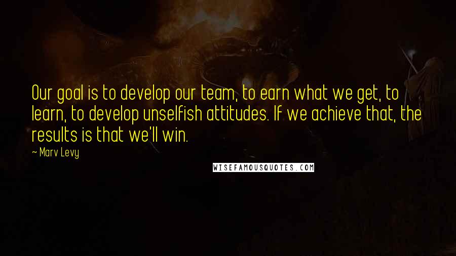Marv Levy Quotes: Our goal is to develop our team, to earn what we get, to learn, to develop unselfish attitudes. If we achieve that, the results is that we'll win.
