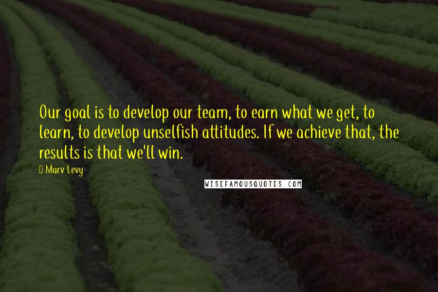 Marv Levy Quotes: Our goal is to develop our team, to earn what we get, to learn, to develop unselfish attitudes. If we achieve that, the results is that we'll win.