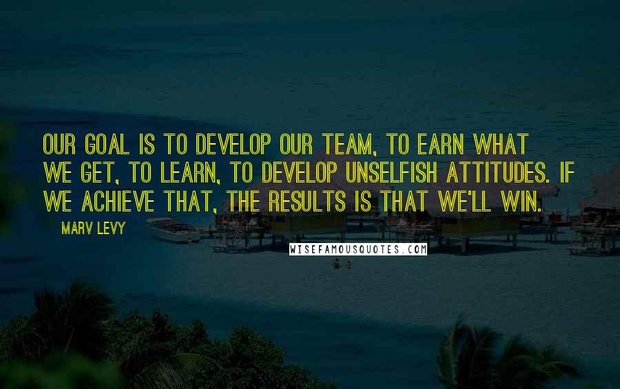 Marv Levy Quotes: Our goal is to develop our team, to earn what we get, to learn, to develop unselfish attitudes. If we achieve that, the results is that we'll win.
