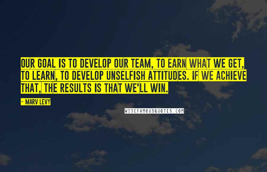 Marv Levy Quotes: Our goal is to develop our team, to earn what we get, to learn, to develop unselfish attitudes. If we achieve that, the results is that we'll win.